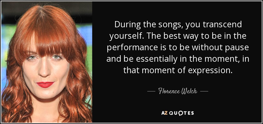 During the songs, you transcend yourself. The best way to be in the performance is to be without pause and be essentially in the moment, in that moment of expression. - Florence Welch