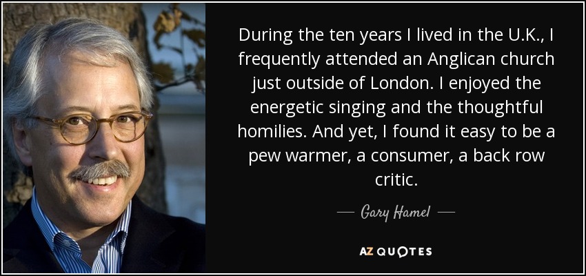 During the ten years I lived in the U.K., I frequently attended an Anglican church just outside of London. I enjoyed the energetic singing and the thoughtful homilies. And yet, I found it easy to be a pew warmer, a consumer, a back row critic. - Gary Hamel
