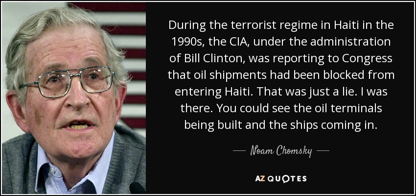 During the terrorist regime in Haiti in the 1990s, the CIA, under the administration of Bill Clinton, was reporting to Congress that oil shipments had been blocked from entering Haiti. That was just a lie. I was there. You could see the oil terminals being built and the ships coming in. - Noam Chomsky