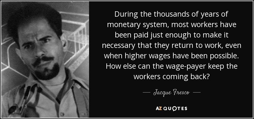 During the thousands of years of monetary system, most workers have been paid just enough to make it necessary that they return to work, even when higher wages have been possible. How else can the wage-payer keep the workers coming back? - Jacque Fresco