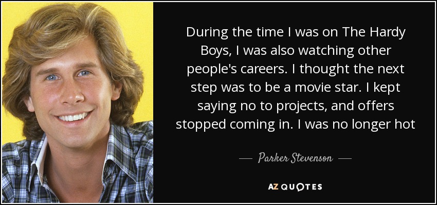 During the time I was on The Hardy Boys, I was also watching other people's careers. I thought the next step was to be a movie star. I kept saying no to projects, and offers stopped coming in. I was no longer hot - Parker Stevenson