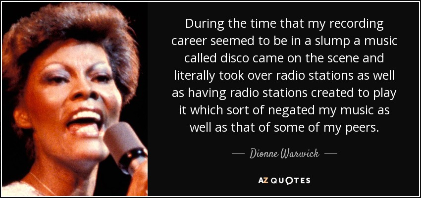 During the time that my recording career seemed to be in a slump a music called disco came on the scene and literally took over radio stations as well as having radio stations created to play it which sort of negated my music as well as that of some of my peers. - Dionne Warwick
