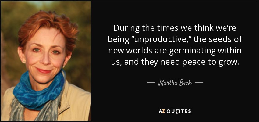 During the times we think we’re being “unproductive,” the seeds of new worlds are germinating within us, and they need peace to grow. - Martha Beck