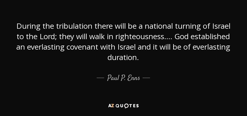 During the tribulation there will be a national turning of Israel to the Lord; they will walk in righteousness. ... God established an everlasting covenant with Israel and it will be of everlasting duration. - Paul P. Enns