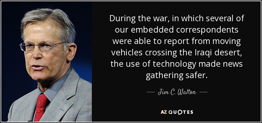 During the war, in which several of our embedded correspondents were able to report from moving vehicles crossing the Iraqi desert, the use of technology made news gathering safer. - Jim C. Walton