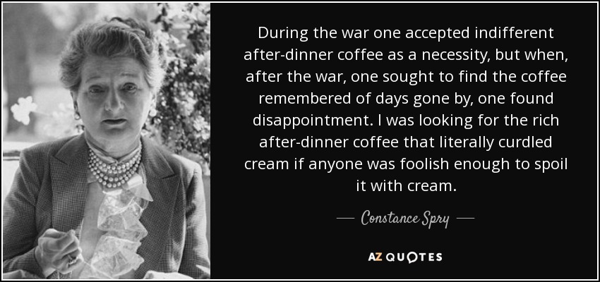 During the war one accepted indifferent after-dinner coffee as a necessity, but when, after the war, one sought to find the coffee remembered of days gone by, one found disappointment. I was looking for the rich after-dinner coffee that literally curdled cream if anyone was foolish enough to spoil it with cream. - Constance Spry