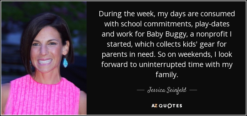During the week, my days are consumed with school commitments, play-dates and work for Baby Buggy, a nonprofit I started, which collects kids' gear for parents in need. So on weekends, I look forward to uninterrupted time with my family. - Jessica Seinfeld