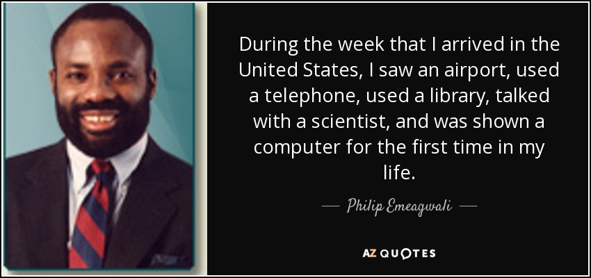 During the week that I arrived in the United States, I saw an airport, used a telephone, used a library, talked with a scientist, and was shown a computer for the first time in my life. - Philip Emeagwali