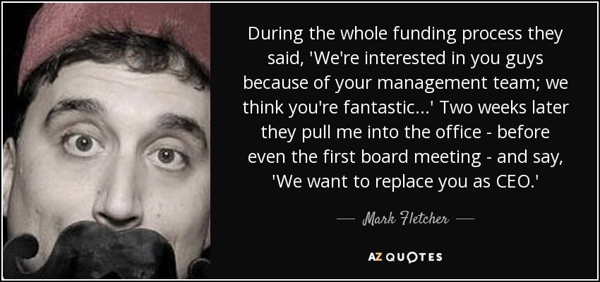 During the whole funding process they said, 'We're interested in you guys because of your management team; we think you're fantastic...' Two weeks later they pull me into the office - before even the first board meeting - and say, 'We want to replace you as CEO.' - Mark Fletcher