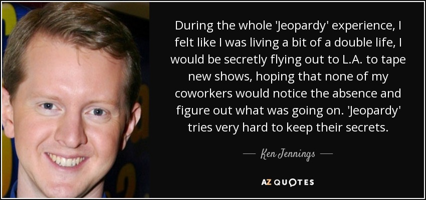 During the whole 'Jeopardy' experience, I felt like I was living a bit of a double life, I would be secretly flying out to L.A. to tape new shows, hoping that none of my coworkers would notice the absence and figure out what was going on. 'Jeopardy' tries very hard to keep their secrets. - Ken Jennings