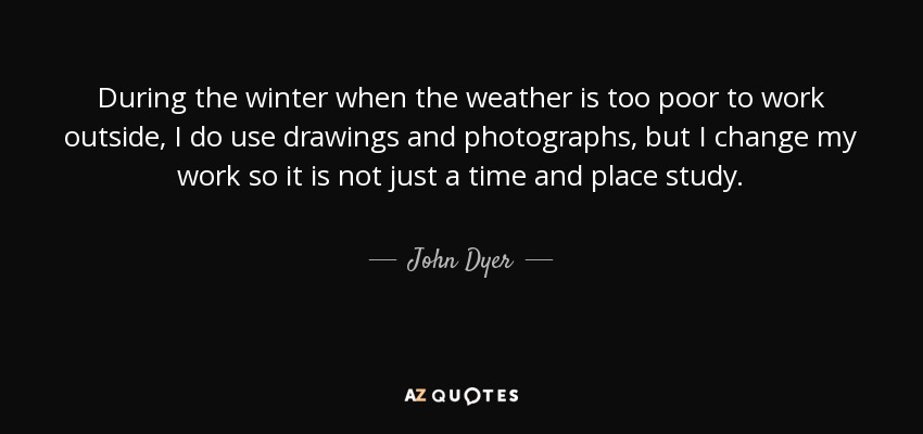 During the winter when the weather is too poor to work outside, I do use drawings and photographs, but I change my work so it is not just a time and place study. - John Dyer