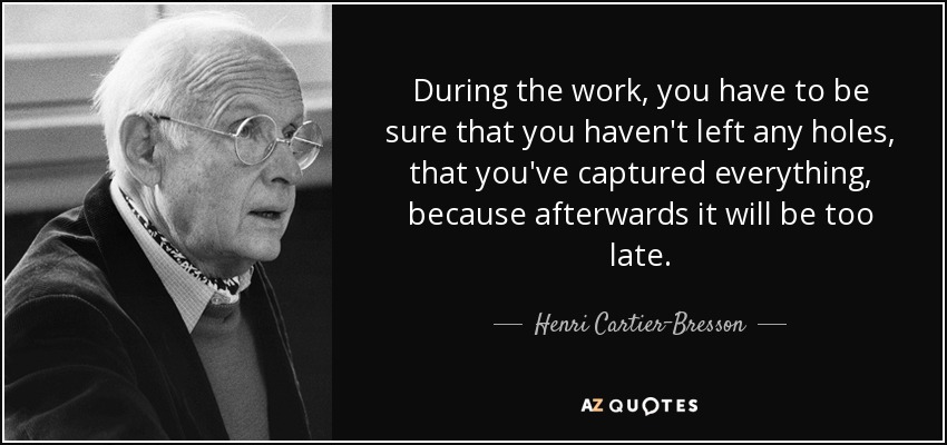 During the work, you have to be sure that you haven't left any holes, that you've captured everything, because afterwards it will be too late. - Henri Cartier-Bresson