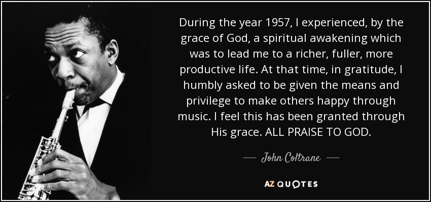 During the year 1957, I experienced, by the grace of God, a spiritual awakening which was to lead me to a richer, fuller, more productive life. At that time, in gratitude, I humbly asked to be given the means and privilege to make others happy through music. I feel this has been granted through His grace. ALL PRAISE TO GOD. - John Coltrane