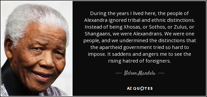 During the years I lived here, the people of Alexandra ignored tribal and ethnic distinctions. Instead of being Xhosas, or Sothos, or Zulus, or Shangaans, we were Alexandrans. We were one people, and we undermined the distinctions that the apartheid government tried so hard to impose. It saddens and angers me to see the rising hatred of foreigners. - Nelson Mandela