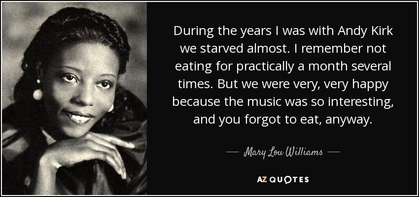 During the years I was with Andy Kirk we starved almost. I remember not eating for practically a month several times. But we were very, very happy because the music was so interesting, and you forgot to eat, anyway. - Mary Lou Williams