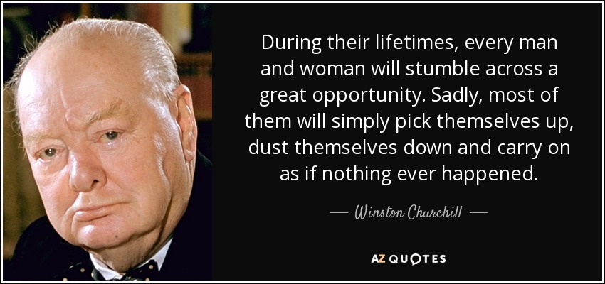 During their lifetimes, every man and woman will stumble across a great opportunity. Sadly, most of them will simply pick themselves up, dust themselves down and carry on as if nothing ever happened. - Winston Churchill