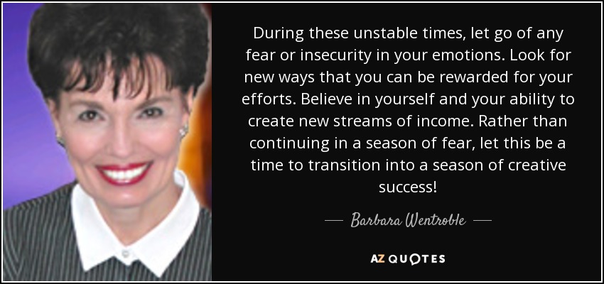 During these unstable times, let go of any fear or insecurity in your emotions. Look for new ways that you can be rewarded for your efforts. Believe in yourself and your ability to create new streams of income. Rather than continuing in a season of fear, let this be a time to transition into a season of creative success! - Barbara Wentroble