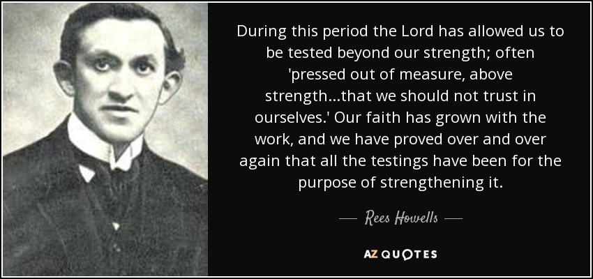 During this period the Lord has allowed us to be tested beyond our strength; often 'pressed out of measure, above strength...that we should not trust in ourselves.' Our faith has grown with the work, and we have proved over and over again that all the testings have been for the purpose of strengthening it. - Rees Howells
