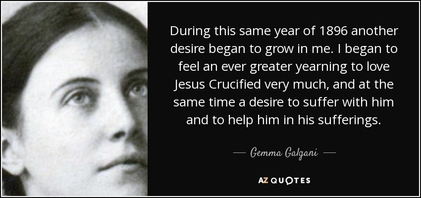During this same year of 1896 another desire began to grow in me. I began to feel an ever greater yearning to love Jesus Crucified very much, and at the same time a desire to suffer with him and to help him in his sufferings. - Gemma Galgani