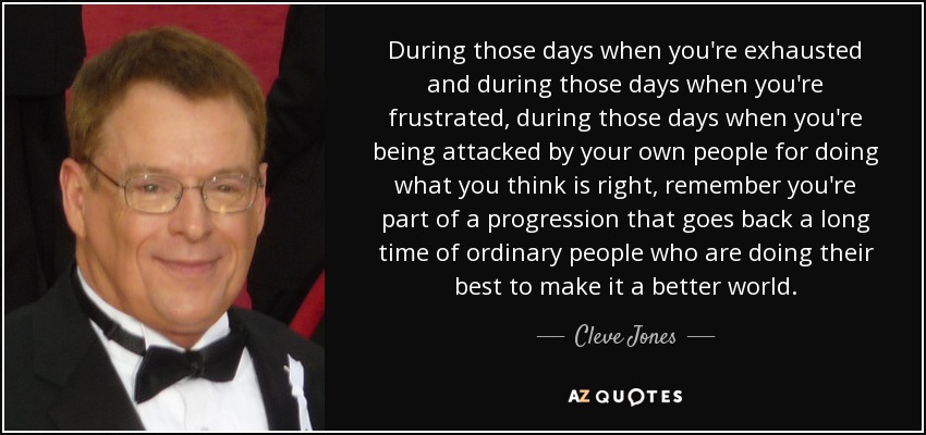 During those days when you're exhausted and during those days when you're frustrated, during those days when you're being attacked by your own people for doing what you think is right, remember you're part of a progression that goes back a long time of ordinary people who are doing their best to make it a better world. - Cleve Jones