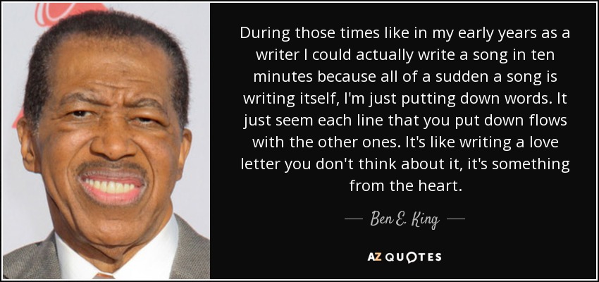 During those times like in my early years as a writer I could actually write a song in ten minutes because all of a sudden a song is writing itself, I'm just putting down words. It just seem each line that you put down flows with the other ones. It's like writing a love letter you don't think about it, it's something from the heart. - Ben E. King