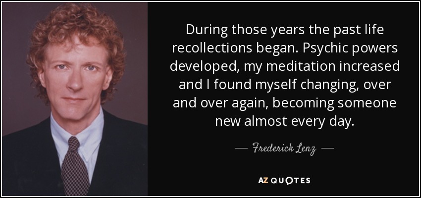 During those years the past life recollections began. Psychic powers developed, my meditation increased and I found myself changing, over and over again, becoming someone new almost every day. - Frederick Lenz