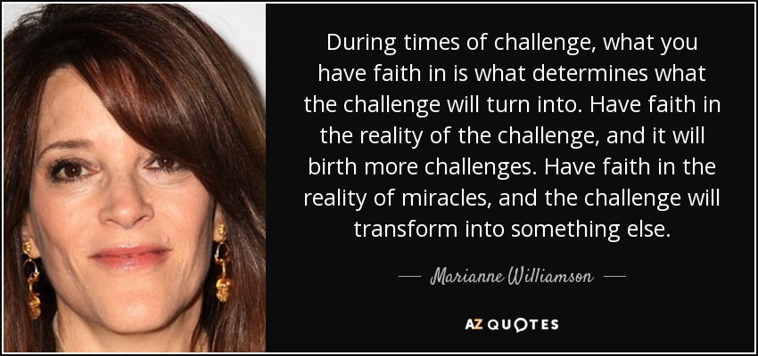 During times of challenge, what you have faith in is what determines what the challenge will turn into. Have faith in the reality of the challenge, and it will birth more challenges. Have faith in the reality of miracles, and the challenge will transform into something else. - Marianne Williamson