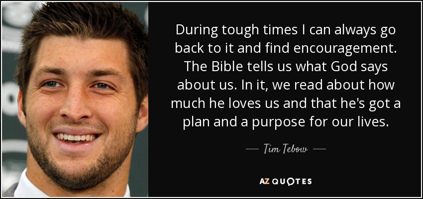 During tough times I can always go back to it and find encouragement. The Bible tells us what God says about us. In it, we read about how much he loves us and that he's got a plan and a purpose for our lives. - Tim Tebow