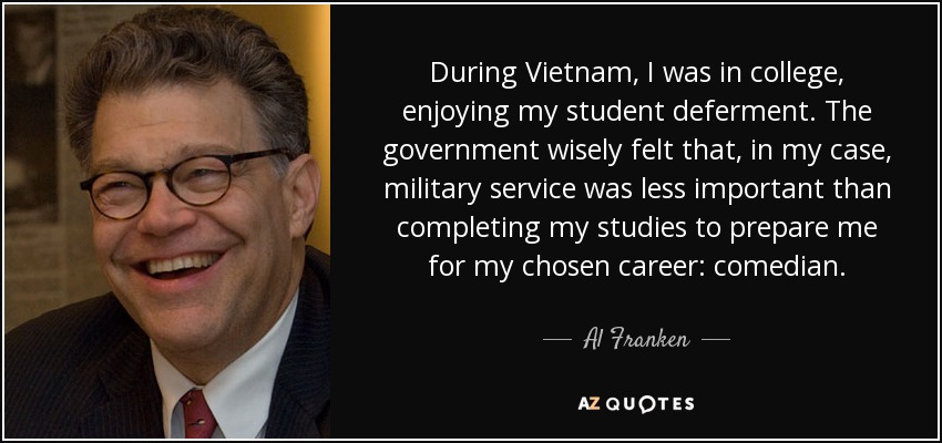 During Vietnam, I was in college, enjoying my student deferment. The government wisely felt that, in my case, military service was less important than completing my studies to prepare me for my chosen career: comedian. - Al Franken