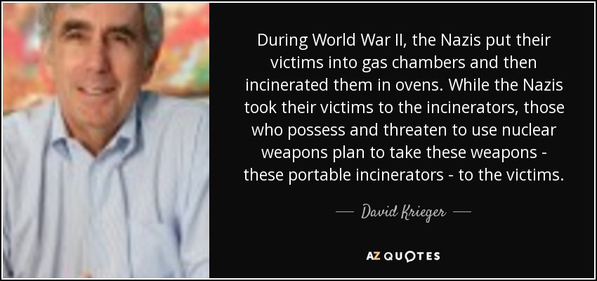 During World War II, the Nazis put their victims into gas chambers and then incinerated them in ovens. While the Nazis took their victims to the incinerators, those who possess and threaten to use nuclear weapons plan to take these weapons - these portable incinerators - to the victims. - David Krieger