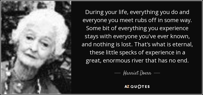 During your life, everything you do and everyone you meet rubs off in some way. Some bit of everything you experience stays with everyone you've ever known, and nothing is lost. That's what is eternal, these little specks of experience in a great, enormous river that has no end. - Harriet Doerr