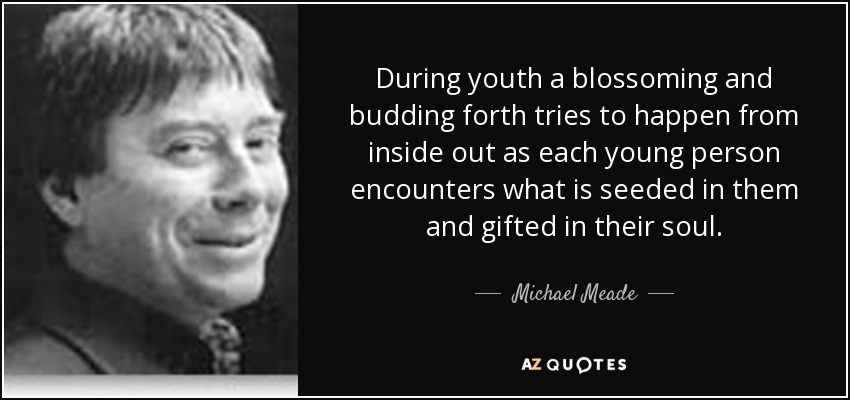 During youth a blossoming and budding forth tries to happen from inside out as each young person encounters what is seeded in them and gifted in their soul. - Michael Meade