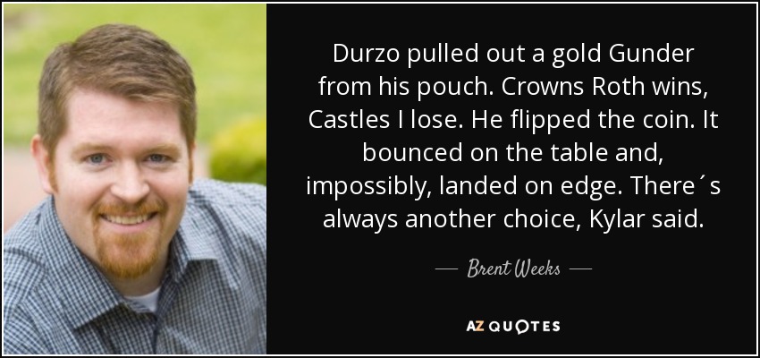 Durzo pulled out a gold Gunder from his pouch. Crowns Roth wins, Castles I lose. He flipped the coin. It bounced on the table and, impossibly, landed on edge. There´s always another choice, Kylar said. - Brent Weeks