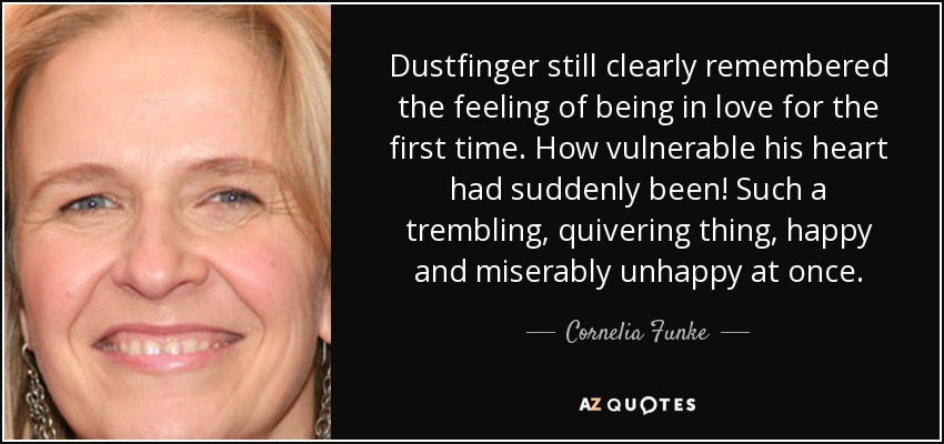 Dustfinger still clearly remembered the feeling of being in love for the first time. How vulnerable his heart had suddenly been! Such a trembling, quivering thing, happy and miserably unhappy at once. - Cornelia Funke