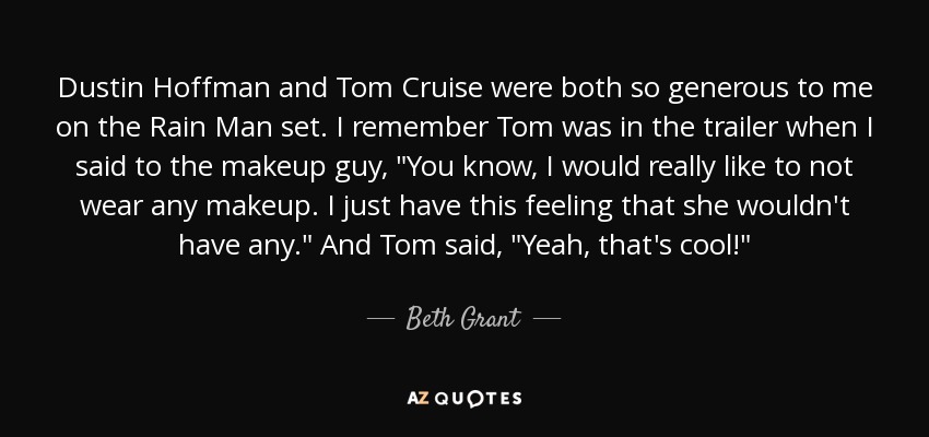 Dustin Hoffman and Tom Cruise were both so generous to me on the Rain Man set. I remember Tom was in the trailer when I said to the makeup guy, 