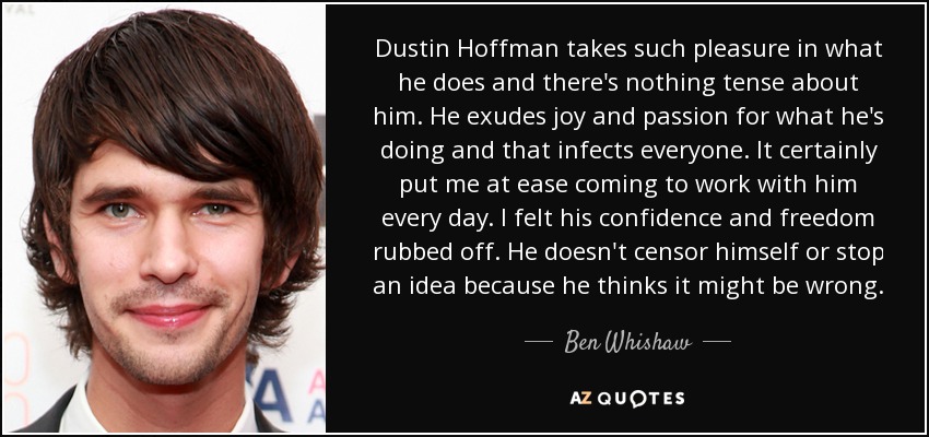 Dustin Hoffman takes such pleasure in what he does and there's nothing tense about him. He exudes joy and passion for what he's doing and that infects everyone. It certainly put me at ease coming to work with him every day. I felt his confidence and freedom rubbed off. He doesn't censor himself or stop an idea because he thinks it might be wrong. - Ben Whishaw