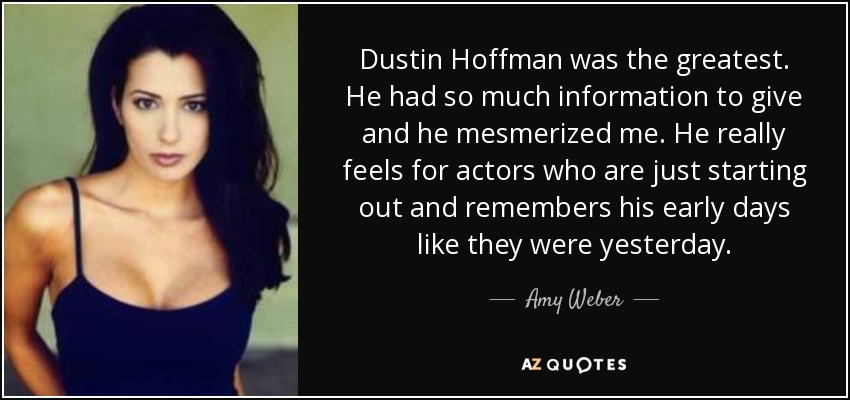 Dustin Hoffman was the greatest. He had so much information to give and he mesmerized me. He really feels for actors who are just starting out and remembers his early days like they were yesterday. - Amy Weber