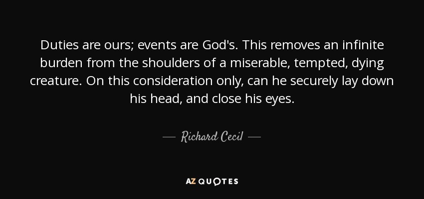 Duties are ours; events are God's. This removes an infinite burden from the shoulders of a miserable, tempted, dying creature. On this consideration only, can he securely lay down his head, and close his eyes. - Richard Cecil