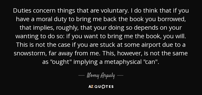 Duties concern things that are voluntary. I do think that if you have a moral duty to bring me back the book you borrowed, that implies, roughly, that your doing so depends on your wanting to do so: if you want to bring me the book, you will. This is not the case if you are stuck at some airport due to a snowstorm, far away from me. This, however, is not the same as 