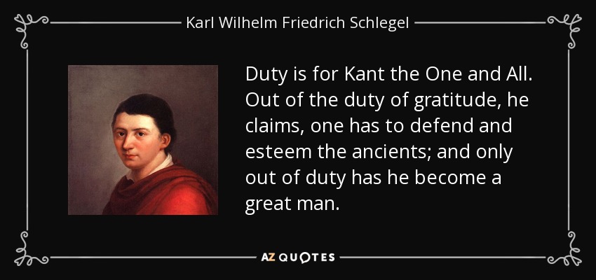 Duty is for Kant the One and All. Out of the duty of gratitude, he claims, one has to defend and esteem the ancients; and only out of duty has he become a great man. - Karl Wilhelm Friedrich Schlegel