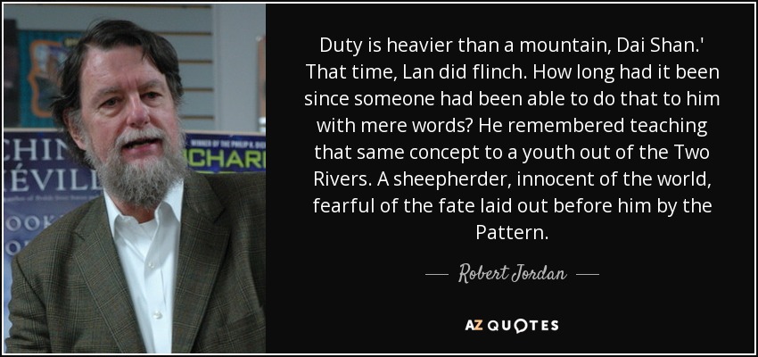 Duty is heavier than a mountain, Dai Shan.' That time, Lan did flinch. How long had it been since someone had been able to do that to him with mere words? He remembered teaching that same concept to a youth out of the Two Rivers. A sheepherder, innocent of the world, fearful of the fate laid out before him by the Pattern. - Robert Jordan