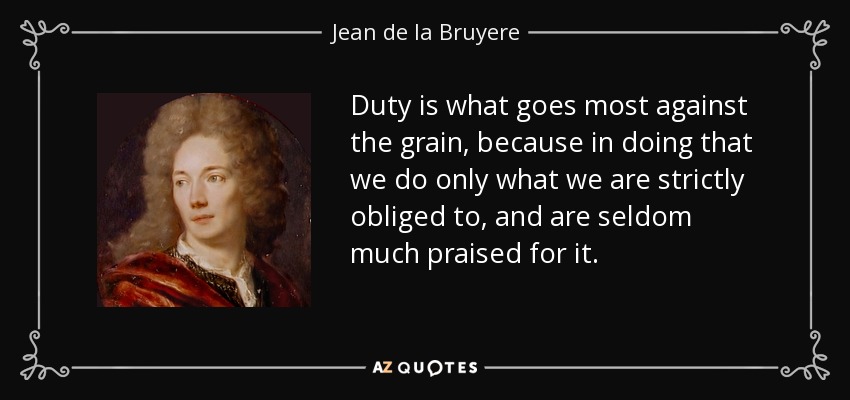 Duty is what goes most against the grain, because in doing that we do only what we are strictly obliged to, and are seldom much praised for it. - Jean de la Bruyere