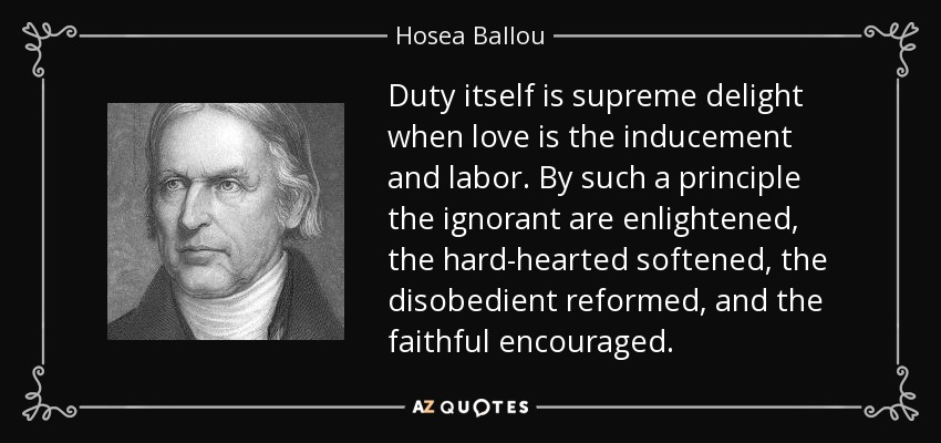 Duty itself is supreme delight when love is the inducement and labor. By such a principle the ignorant are enlightened, the hard-hearted softened, the disobedient reformed, and the faithful encouraged. - Hosea Ballou