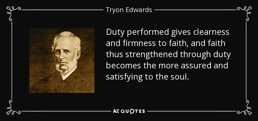 Duty performed gives clearness and firmness to faith, and faith thus strengthened through duty becomes the more assured and satisfying to the soul. - Tryon Edwards