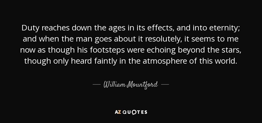 Duty reaches down the ages in its effects, and into eternity; and when the man goes about it resolutely, it seems to me now as though his footsteps were echoing beyond the stars, though only heard faintly in the atmosphere of this world. - William Mountford