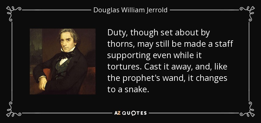 Duty, though set about by thorns, may still be made a staff supporting even while it tortures. Cast it away, and, like the prophet's wand, it changes to a snake. - Douglas William Jerrold