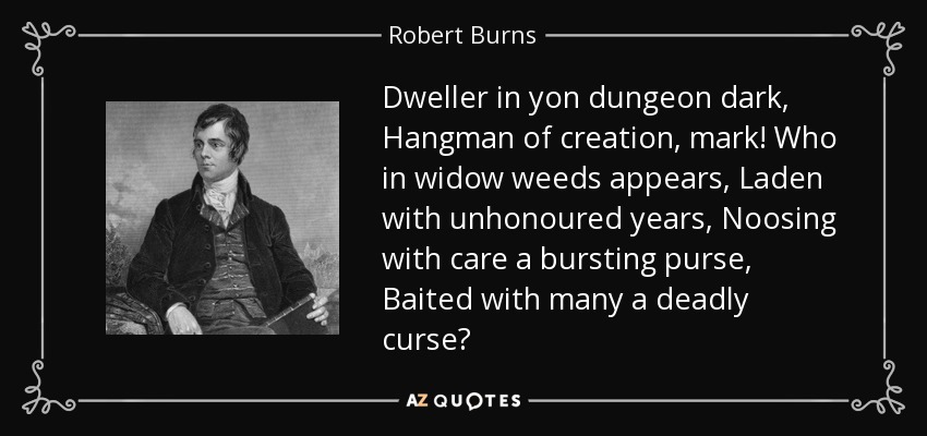 Dweller in yon dungeon dark, Hangman of creation, mark! Who in widow weeds appears, Laden with unhonoured years, Noosing with care a bursting purse, Baited with many a deadly curse? - Robert Burns