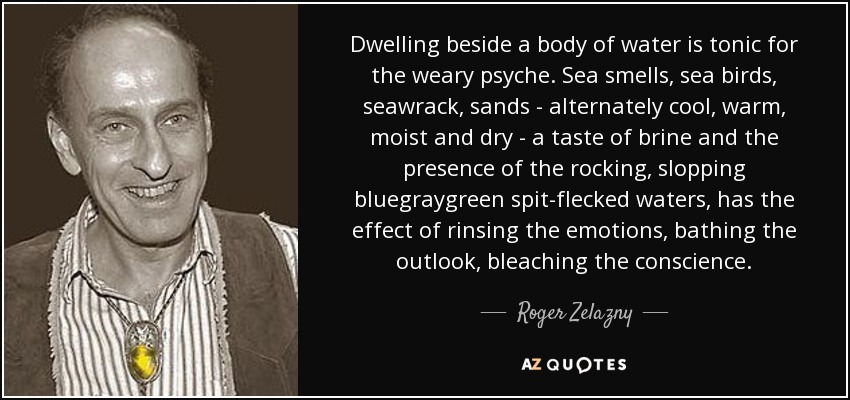 Dwelling beside a body of water is tonic for the weary psyche. Sea smells, sea birds, seawrack, sands - alternately cool, warm, moist and dry - a taste of brine and the presence of the rocking, slopping bluegraygreen spit-flecked waters, has the effect of rinsing the emotions, bathing the outlook, bleaching the conscience. - Roger Zelazny