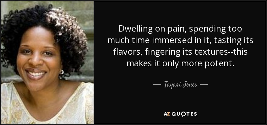 Dwelling on pain, spending too much time immersed in it, tasting its flavors, fingering its textures--this makes it only more potent. - Tayari Jones
