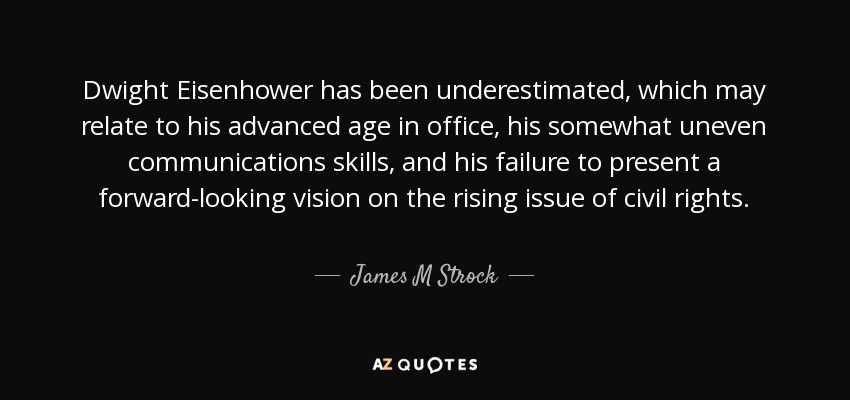 Dwight Eisenhower has been underestimated, which may relate to his advanced age in office, his somewhat uneven communications skills, and his failure to present a forward-looking vision on the rising issue of civil rights. - James M Strock